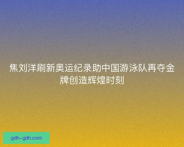 焦刘洋刷新奥运纪录助中国游泳队再夺金牌创造辉煌时刻