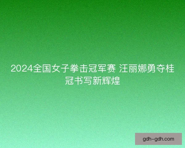 2024全国女子拳击冠军赛 汪丽娜勇夺桂冠书写新辉煌