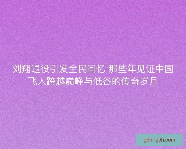 刘翔退役引发全民回忆 那些年见证中国飞人跨越巅峰与低谷的传奇岁月
